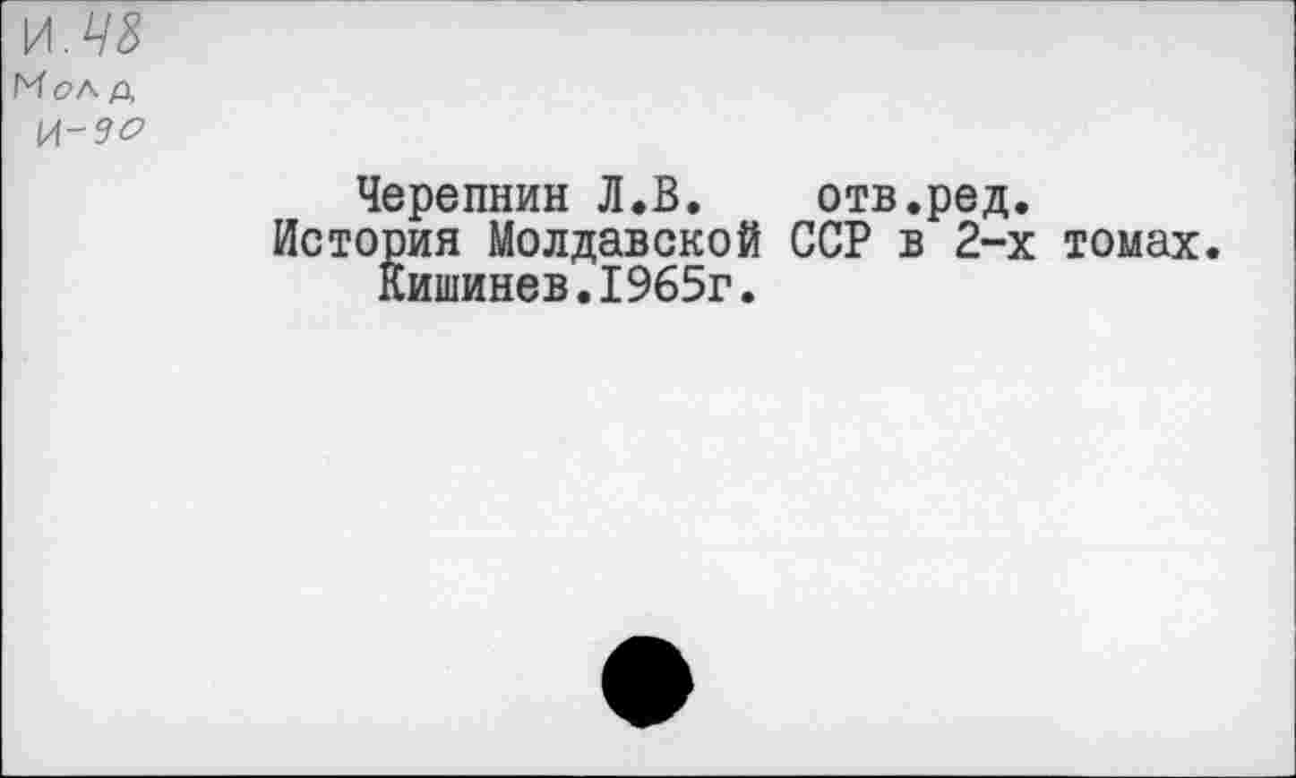 ﻿\Л.Ч8
Мол д
И-9О
Черепнин Л.В. отв.ред.
История Молдавской ССР в 2-х томах Кишинев.1965г.